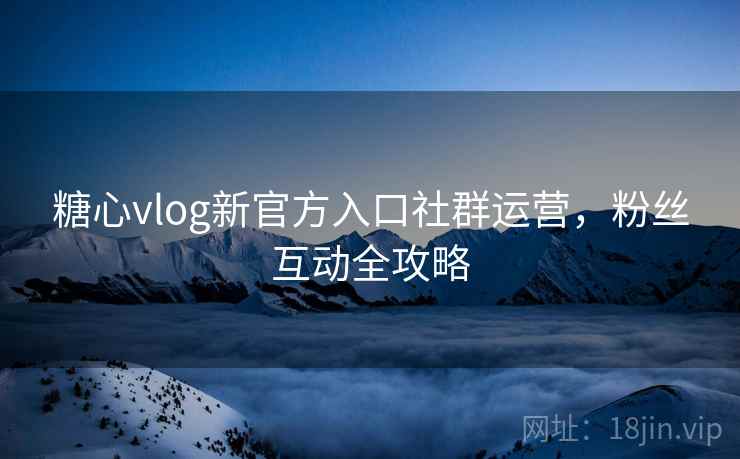 糖心vlog新官方入口社群运营，粉丝互动全攻略