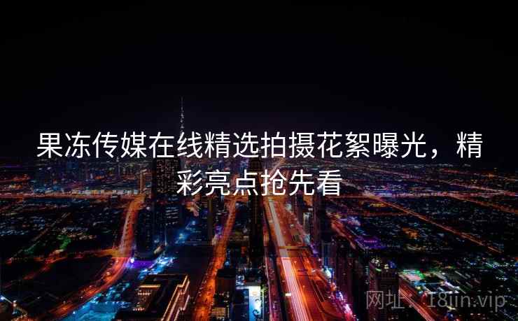 果冻传媒在线精选拍摄花絮曝光，精彩亮点抢先看