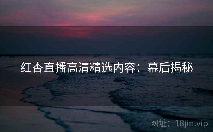 红杏直播高清精选内容：幕后揭秘