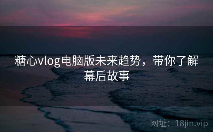糖心vlog电脑版未来趋势，带你了解幕后故事